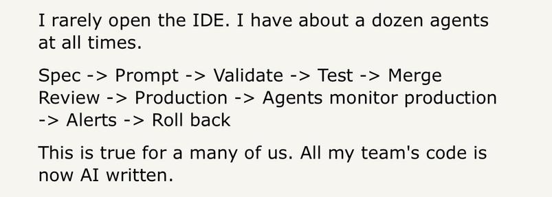 Hacker news comment: 

I rarely open the IDE. I have about a dozen agents at all times.
Spec -> Prompt -> Validate -> Test -> Merge Review -> Production -> Agents monitor production -> Alerts -> Roll back
This is true for a many of us. All my team's code is now AI written.