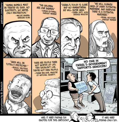 This comic has seven panels. The first six panels feature stark black-and-white caricatures of Israeli political and military figures, each accompanied by a quotation.

PANEL 1

An extreme close-up of Major General Ghassan Alian, seen from below. He’s drawn with a bald head, heavy eyebrows, and an angry, scowling expression.

ALIAN: “Human animals must be treated as such. No electricity, no water, only destruction.”

PANEL 2

Knesset member Simcha Rothman is shown from the chest up, wearing glasses, a suit, and a tie. He has a wide, toothy grin, and his eyes are disturbingly wide.

ROTHMAN: “The children are our enemies.”

PANEL 3

A close-up of Defense Minister Israel Katz. He has neatly combed hair, angry eyebrows, and a sneery expression.

KATZ: “Israel’s policy is clear and no humanitarian aid will enter Gaza.”

PANEL 4

Knesset member Michal Woldiger is shown, with long hair hanging down on either side of her face.

WOLDIGER: “We will cleanse Gaza of every potential murderer, and everyone there is a potential murderer.”

PANEL 5

Finance Minister Bezalel Smotrich, seen from a dramatic low angle. His head is tilted back, and his mouth is unnaturally wide open. He has short springy hair, a beard, and a collared shirt.

SMOTRICH: “Gaza will be totally destroyed.”

PANEL 6

National Security Minister Itamar Ben-Gvir, shown in profile. He’s wearing round glasses and has short bangs and pursed lips. He points one finger as if making a point.

BEN-GVIR: “There are people there not worthy of life. They shouldn’t live. They’re not even people.”

PANEL 7

On a city sidewalk, two people are arguing. On the left is a short, heavyset man holding a protest sign reading “End the genocide.” He is wincing back from the man on the right.

On the right is a taller man with dark hair, wearing a collared short-sleeved shirt and brown pants. He’s leaning aggressively toward the protester as he shouts.

TALLER MAN: No one in Israel’s government supports genocide!

TINY KICKER PANEL

A woman with curly hair in a bun talks to Barry the Cartoonist. Barry shrugs.

WOMAN: Was it hard finding six quotes for this cartoon?

BARRY: It was hard picking only six.