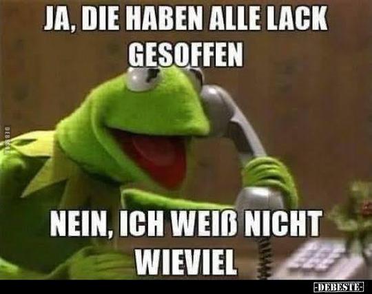 Kermit: ja. Die haben alle lack gesoffen. Nein, ich weiß nicht wieviel.